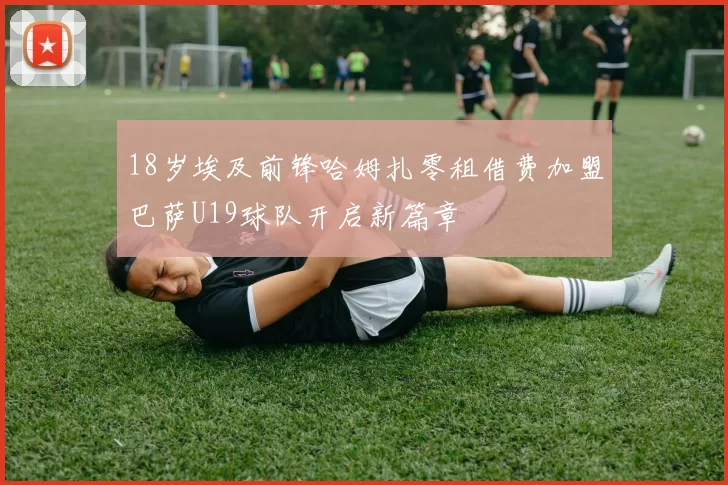 18岁埃及前锋哈姆扎零租借费加盟巴萨U19球队开启新篇章