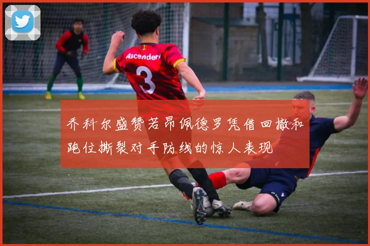 乔科尔盛赞若昂佩德罗凭借回撤和跑位撕裂对手防线的惊人表现