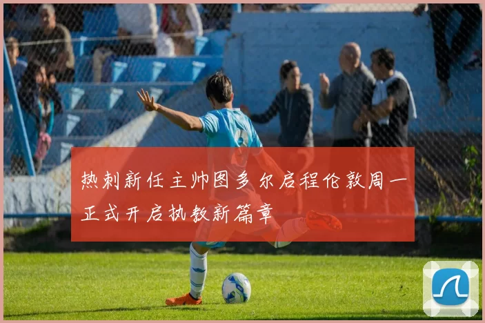 热刺新任主帅图多尔启程伦敦周一正式开启执教新篇章