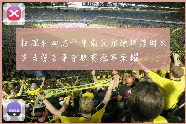 拉涅利回忆十年前瓦尔迪辉煌时刻罗马誓言争夺联赛冠军荣耀