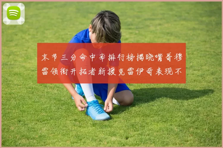 末节三分命中率排行榜揭晓嘴哥穆雷领衔开拓者新援克雷伊奇表现不俗