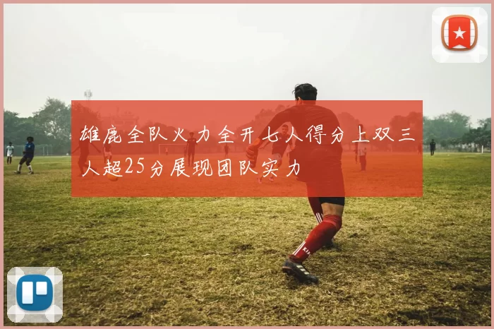 雄鹿全队火力全开七人得分上双三人超25分展现团队实力