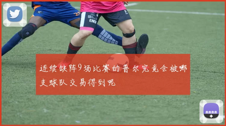 连续缺阵9场比赛的普尔究竟会被哪支球队交易得到呢