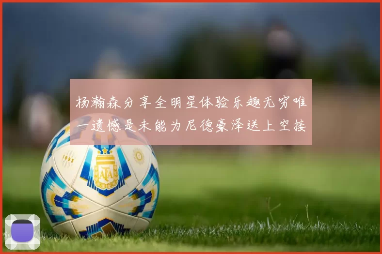 杨瀚森分享全明星体验乐趣无穷唯一遗憾是未能为尼德豪泽送上空接助攻