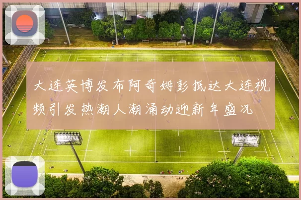 大连英博发布阿奇姆彭抵达大连视频引发热潮人潮涌动迎新年盛况