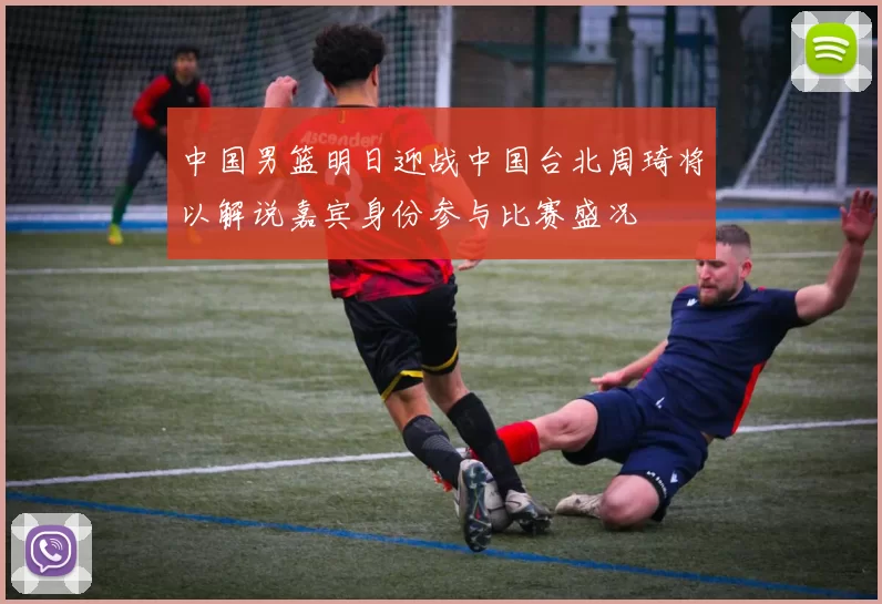 中国男篮明日迎战中国台北周琦将以解说嘉宾身份参与比赛盛况