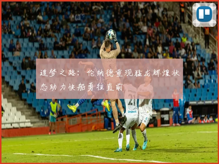 追梦之路：伦纳德重现猛龙辉煌状态助力快船勇往直前