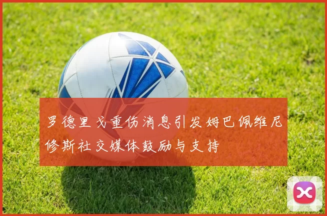 罗德里戈重伤消息引发姆巴佩维尼修斯社交媒体鼓励与支持