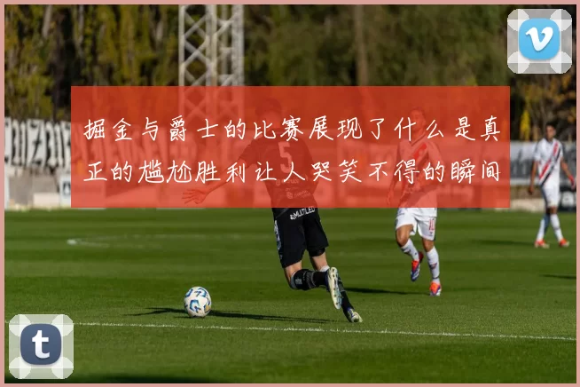 掘金与爵士的比赛展现了什么是真正的尴尬胜利让人哭笑不得的瞬间