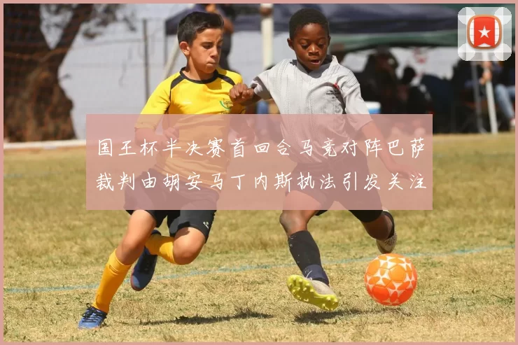 国王杯半决赛首回合马竞对阵巴萨裁判由胡安马丁内斯执法引发关注
