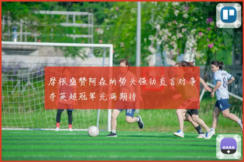 摩根盛赞阿森纳势头强劲直言对争夺英超冠军充满期待