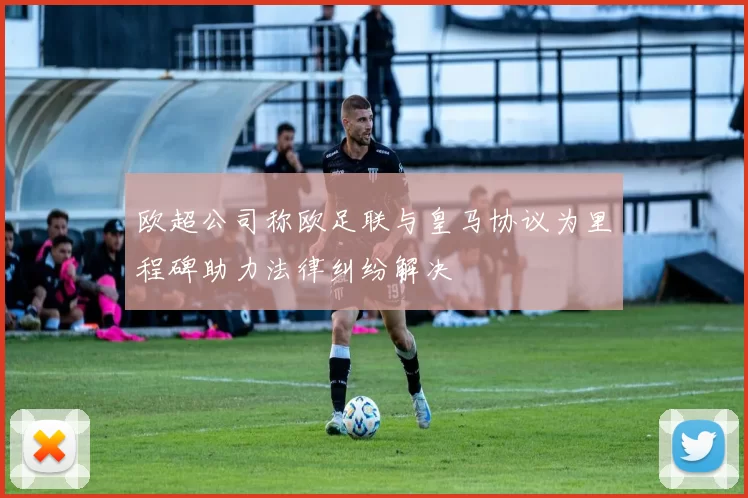 欧超公司称欧足联与皇马协议为里程碑助力法律纠纷解决
