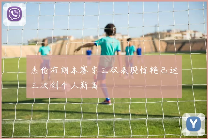 杰伦布朗本赛季三双表现惊艳已达三次创个人新高