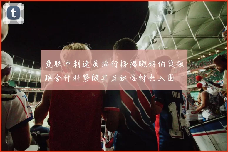 曼联冲刺速度排行榜揭晓姆伯莫领跑舍什科紧随其后达洛特也入围