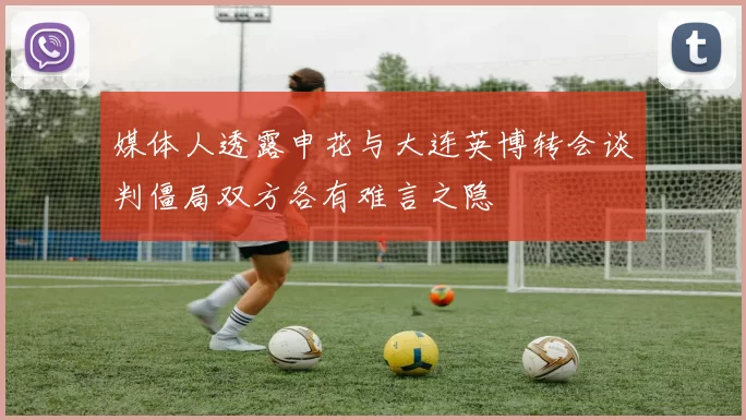 媒体人透露申花与大连英博转会谈判僵局双方各有难言之隐